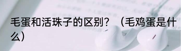 毛蛋和活珠子的区别？（毛鸡蛋是什么）