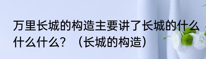 万里长城的构造主要讲了长城的什么什么什么？（长城的构造）