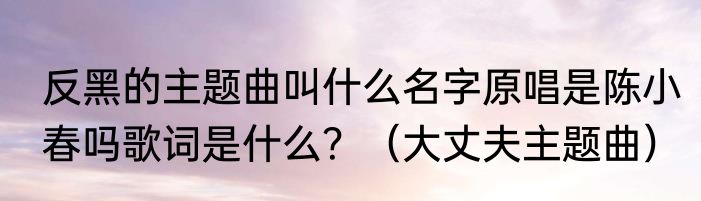 反黑的主题曲叫什么名字原唱是陈小春吗歌词是什么？（大丈夫主题曲）
