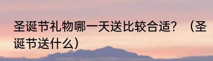 圣诞节礼物哪一天送比较合适？（圣诞节送什么）