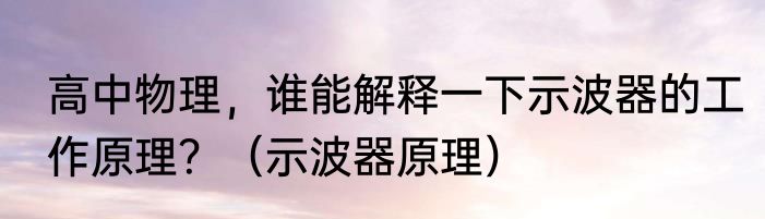 高中物理，谁能解释一下示波器的工作原理？（示波器原理）