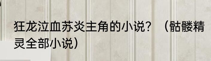 狂龙泣血苏炎主角的小说？（骷髅精灵全部小说）