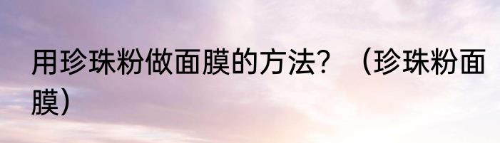 用珍珠粉做面膜的方法？（珍珠粉面膜）
