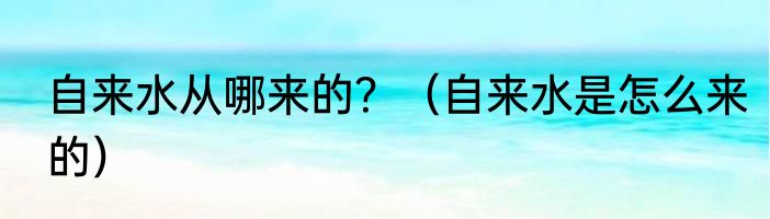 自来水从哪来的？（自来水是怎么来的）