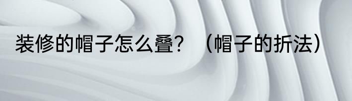 装修的帽子怎么叠？（帽子的折法）