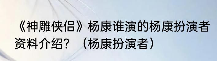 《神雕侠侣》杨康谁演的杨康扮演者资料介绍？（杨康扮演者）