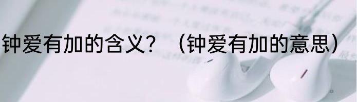 钟爱有加的含义？（钟爱有加的意思）