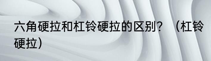 六角硬拉和杠铃硬拉的区别？（杠铃硬拉）