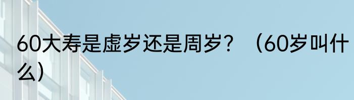 60大寿是虚岁还是周岁？（60岁叫什么）