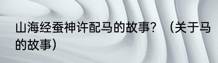 山海经蚕神许配马的故事？（关于马的故事）