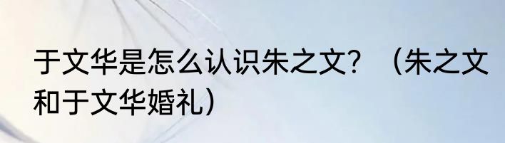 于文华是怎么认识朱之文？（朱之文和于文华婚礼）