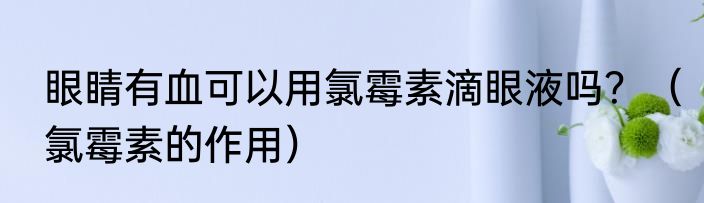 眼睛有血可以用氯霉素滴眼液吗？（氯霉素的作用）