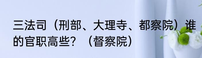 三法司（刑部、大理寺、都察院）谁的官职高些？（督察院）