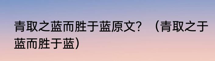 青取之蓝而胜于蓝原文？（青取之于蓝而胜于蓝）