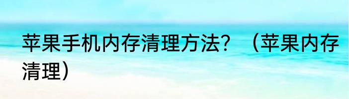 苹果手机内存清理方法？（苹果内存清理）