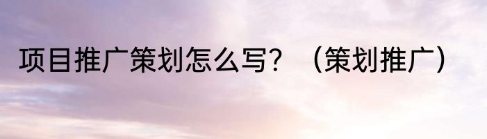项目推广策划怎么写？（策划推广）