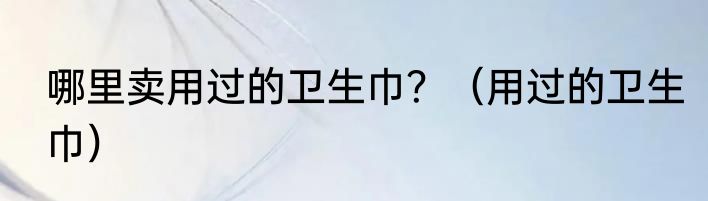 哪里卖用过的卫生巾？（用过的卫生巾）
