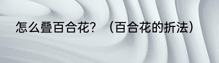 怎么叠百合花？（百合花的折法）