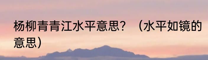 杨柳青青江水平意思？（水平如镜的意思）