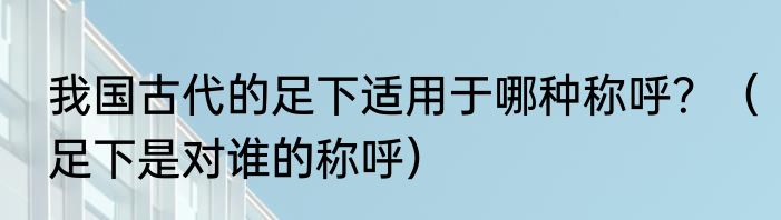 我国古代的足下适用于哪种称呼？（足下是对谁的称呼）