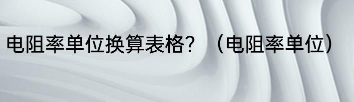 电阻率单位换算表格？（电阻率单位）