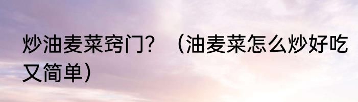 炒油麦菜窍门？（油麦菜怎么炒好吃又简单）