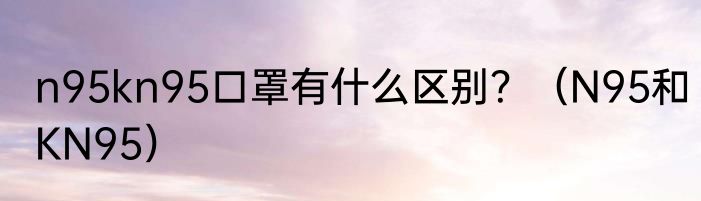 n95kn95口罩有什么区别？（N95和KN95）