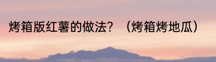 烤箱版红薯的做法？（烤箱烤地瓜）