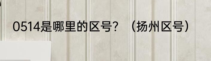 0514是哪里的区号？（扬州区号）