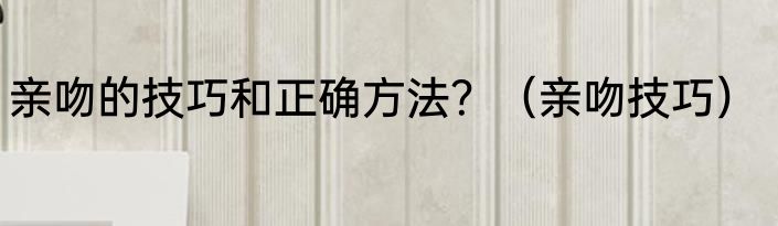 亲吻的技巧和正确方法？（亲吻技巧）