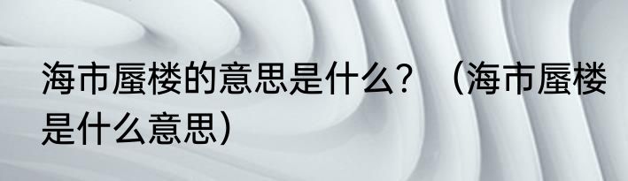海市蜃楼的意思是什么？（海市蜃楼是什么意思）