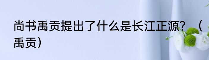 尚书禹贡提出了什么是长江正源？（禹贡）