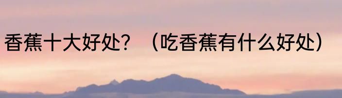 香蕉十大好处？（吃香蕉有什么好处）
