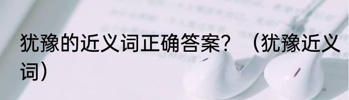 犹豫的近义词正确答案？（犹豫近义词）