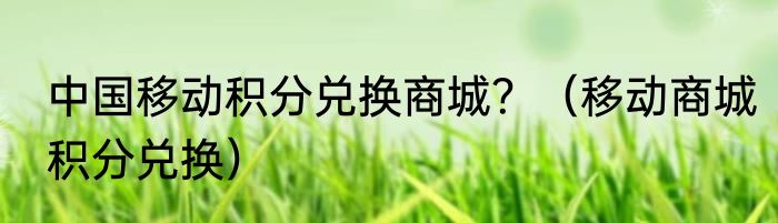 中国移动积分兑换商城？（移动商城积分兑换）