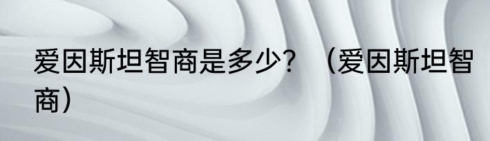 爱因斯坦智商是多少？（爱因斯坦智商）