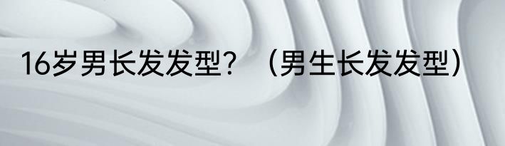 16岁男长发发型？（男生长发发型）