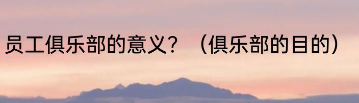 员工俱乐部的意义？（俱乐部的目的）