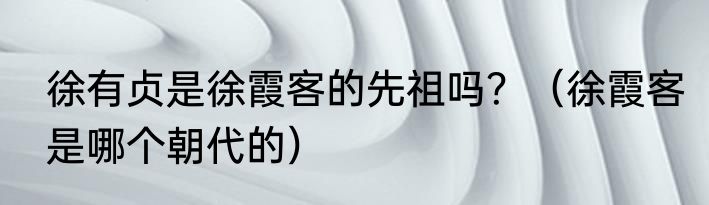 徐有贞是徐霞客的先祖吗？（徐霞客是哪个朝代的）