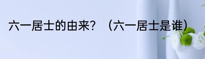 六一居士的由来？（六一居士是谁）