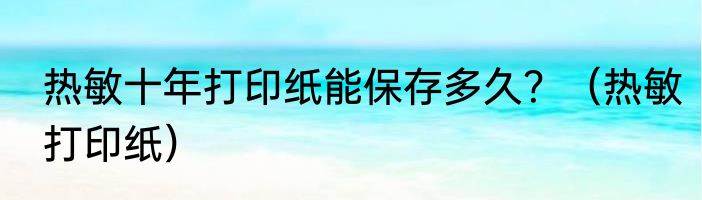 热敏十年打印纸能保存多久？（热敏打印纸）