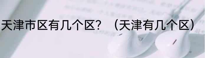 天津市区有几个区？（天津有几个区）