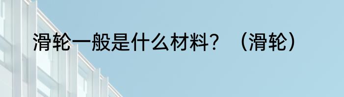 滑轮一般是什么材料？（滑轮）