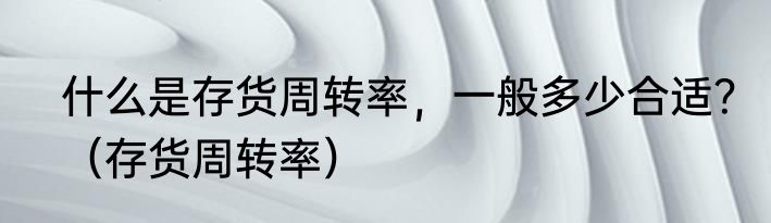 什么是存货周转率，一般多少合适？（存货周转率）