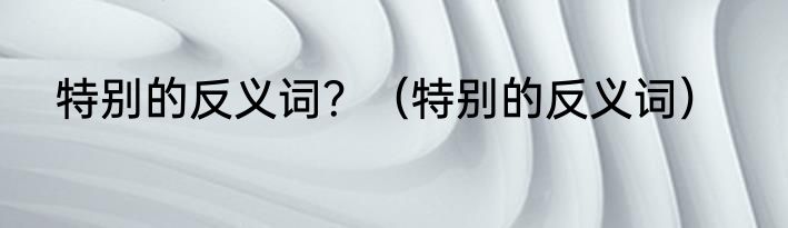 特别的反义词？（特别的反义词）