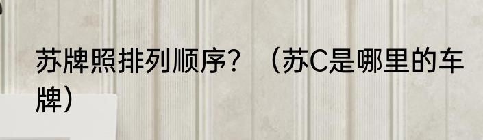 苏牌照排列顺序？（苏C是哪里的车牌）