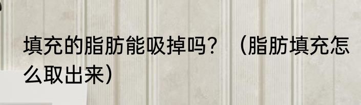 填充的脂肪能吸掉吗？（脂肪填充怎么取出来）