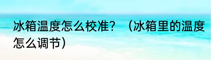 冰箱温度怎么校准？（冰箱里的温度怎么调节）