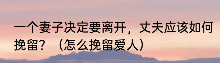 一个妻子决定要离开，丈夫应该如何挽留？（怎么挽留爱人）