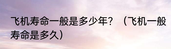 飞机寿命一般是多少年？（飞机一般寿命是多久）